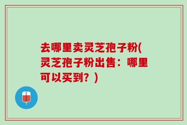 去哪里卖灵芝孢子粉(灵芝孢子粉出售：哪里可以买到？)