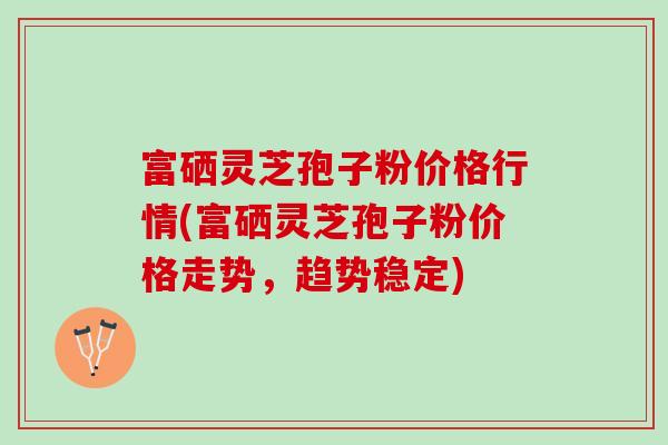 富硒灵芝孢子粉价格行情(富硒灵芝孢子粉价格走势，趋势稳定)