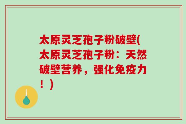 太原灵芝孢子粉破壁(太原灵芝孢子粉：天然破壁营养，强化免疫力！)