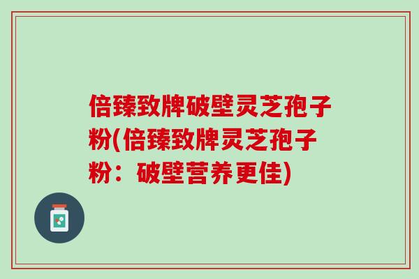 倍臻致牌破壁灵芝孢子粉(倍臻致牌灵芝孢子粉:破壁营养更佳) 倍臻致牌破壁灵芝孢子粉(倍臻致牌灵芝孢子粉:破壁营养更佳)
