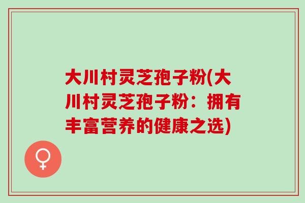 大川村灵芝孢子粉(大川村灵芝孢子粉：拥有丰富营养的健康之选)