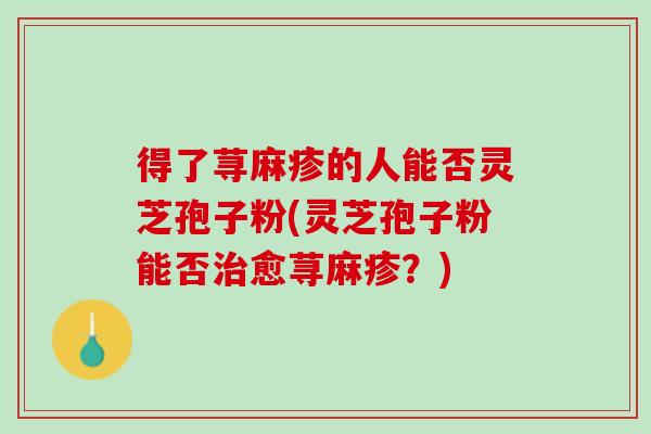 得了荨麻疹的人能否灵芝孢子粉(灵芝孢子粉能否治愈荨麻疹？)
