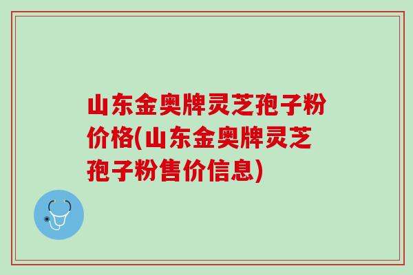 山东金奥牌灵芝孢子粉价格(山东金奥牌灵芝孢子粉售价信息)
