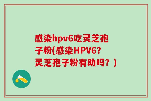 hpv6吃灵芝孢子粉(HPV6?灵芝孢子粉有助吗?) hpv6吃灵芝孢子粉(HPV6?灵芝孢子粉有助吗?)