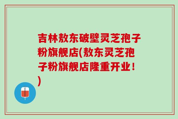 吉林敖东破壁灵芝孢子粉旗舰店(敖东灵芝孢子粉旗舰店隆重开业！)