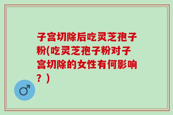 子宫切除后吃灵芝孢子粉(吃灵芝孢子粉对子宫切除的女性有何影响?) 子宫切除后吃灵芝孢子粉(吃灵芝孢子粉对子宫切除的女性有何影响?)