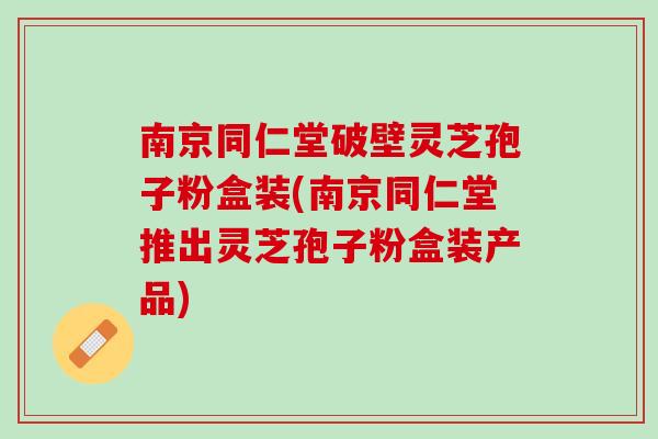 南京同仁堂破壁灵芝孢子粉盒装(南京同仁堂推出灵芝孢子粉盒装产品) 南京同仁堂破壁灵芝孢子粉盒装(南京同仁堂推出灵芝孢子粉盒装产品)