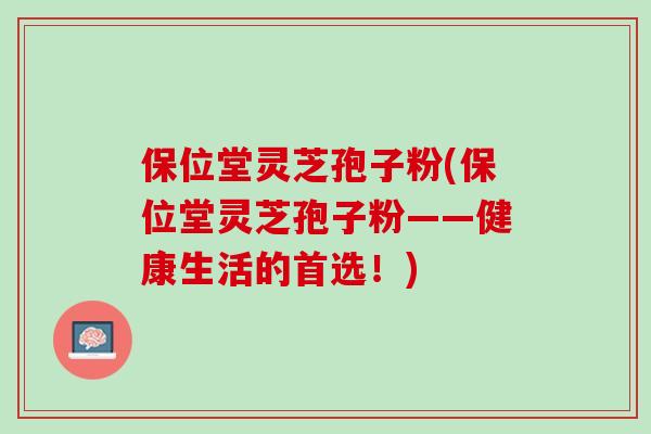 保位堂灵芝孢子粉(保位堂灵芝孢子粉——健康生活的首选!) 保位堂灵芝孢子粉(保位堂灵芝孢子粉——健康生活的首选!)
