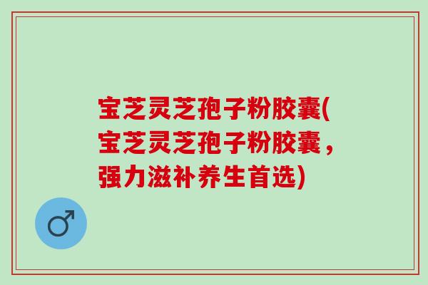 宝芝灵芝孢子粉胶囊(宝芝灵芝孢子粉胶囊，强力滋补养生首选)