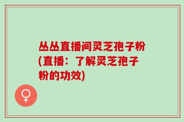 丛丛直播间灵芝孢子粉(直播：了解灵芝孢子粉的功效)