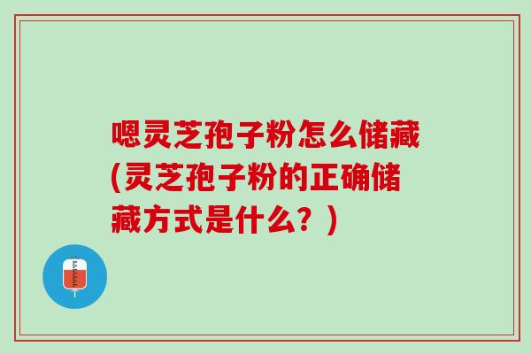 嗯灵芝孢子粉怎么储藏(灵芝孢子粉的正确储藏方式是什么?) 嗯灵芝孢子粉怎么储藏(灵芝孢子粉的正确储藏方式是什么?)