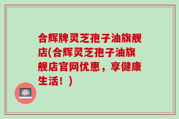 合辉牌灵芝孢子油旗舰店(合辉灵芝孢子油旗舰店官网优惠，享健康生活！)