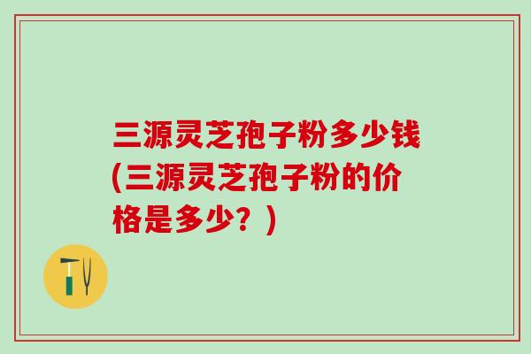 三源灵芝孢子粉多少钱(三源灵芝孢子粉的价格是多少？)