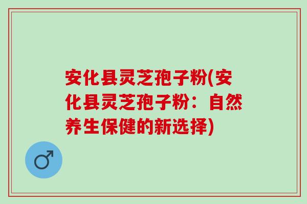 安化县灵芝孢子粉(安化县灵芝孢子粉：自然养生保健的新选择)