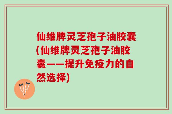 仙维牌灵芝孢子油胶囊(仙维牌灵芝孢子油胶囊——提升免疫力的自然选择) 仙维牌灵芝孢子油胶囊(仙维牌灵芝孢子油胶囊——提升免疫力的自然选择)