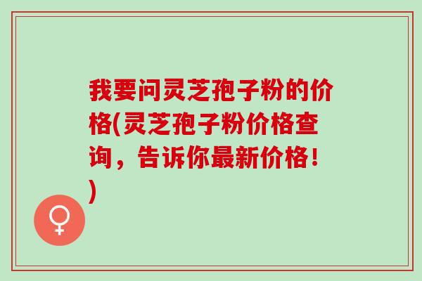 我要问灵芝孢子粉的价格(灵芝孢子粉价格查询，告诉你最新价格！)