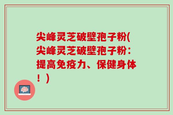 尖峰灵芝破壁孢子粉(尖峰灵芝破壁孢子粉：提高免疫力、保健身体！)