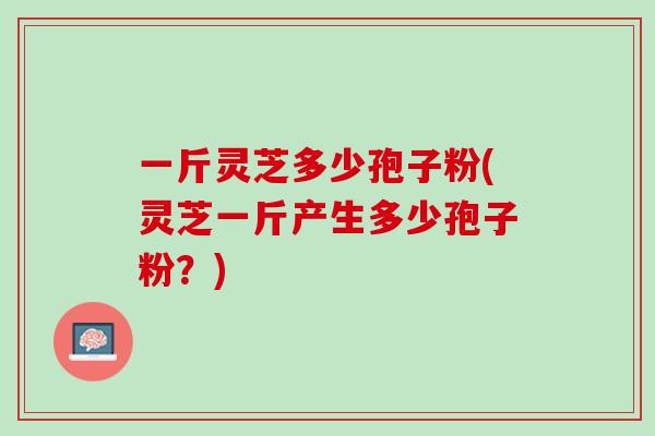 一斤灵芝多少孢子粉(灵芝一斤产生多少孢子粉？)