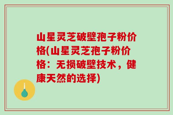 山星灵芝破壁孢子粉价格(山星灵芝孢子粉价格：无损破壁技术，健康天然的选择)