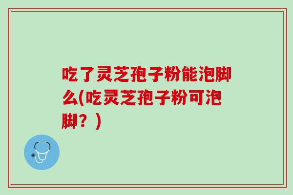 吃了灵芝孢子粉能泡脚么(吃灵芝孢子粉可泡脚？)