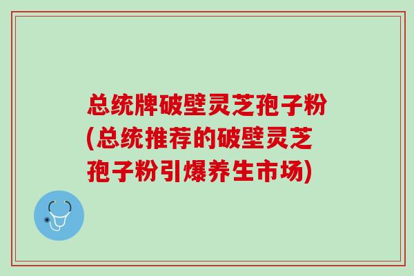 总统牌破壁灵芝孢子粉(总统推荐的破壁灵芝孢子粉引爆养生市场)