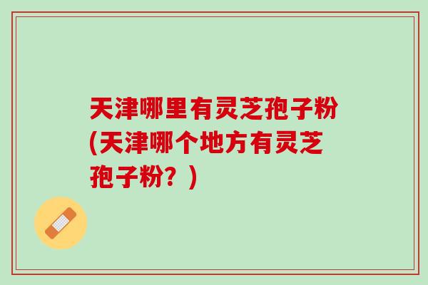 天津哪里有灵芝孢子粉(天津哪个地方有灵芝孢子粉？)