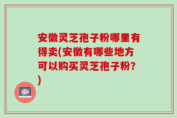 安徽灵芝孢子粉哪里有得卖(安徽有哪些地方可以购买灵芝孢子粉?) 安徽灵芝孢子粉哪里有得卖(安徽有哪些地方可以购买灵芝孢子粉?)
