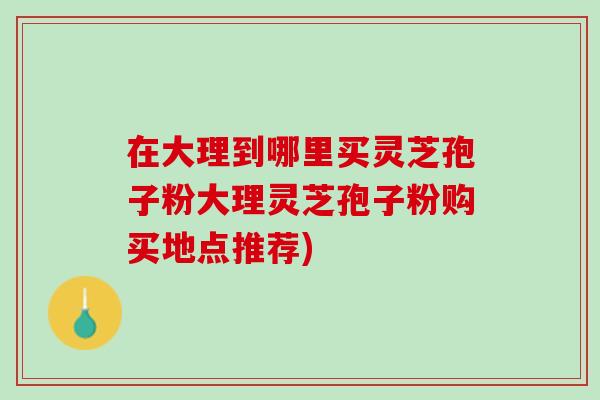 在大理到哪里买灵芝孢子粉大理灵芝孢子粉购买地点推荐)