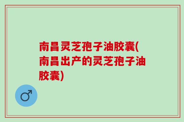 南昌灵芝孢子油胶囊(南昌出产的灵芝孢子油胶囊)