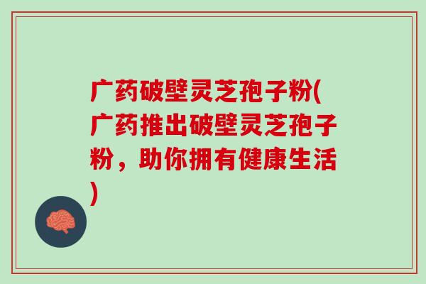 广药破壁灵芝孢子粉(广药推出破壁灵芝孢子粉，助你拥有健康生活)