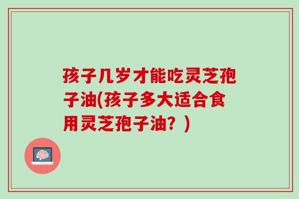 孩子几岁才能吃灵芝孢子油(孩子多大适合食用灵芝孢子油?) 孩子几岁才能吃灵芝孢子油(孩子多大适合食用灵芝孢子油?)