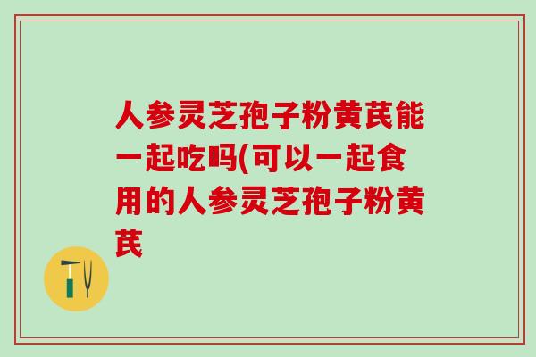 人参灵芝孢子粉黄芪能一起吃吗(可以一起食用的人参灵芝孢子粉黄芪