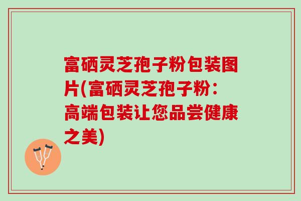 富硒灵芝孢子粉包装图片(富硒灵芝孢子粉:高端包装让您品尝健康之美) 富硒灵芝孢子粉包装图片(富硒灵芝孢子粉:高端包装让您品尝健康之美)