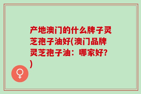 产地澳门的什么牌子灵芝孢子油好(澳门品牌灵芝孢子油：哪家好？)