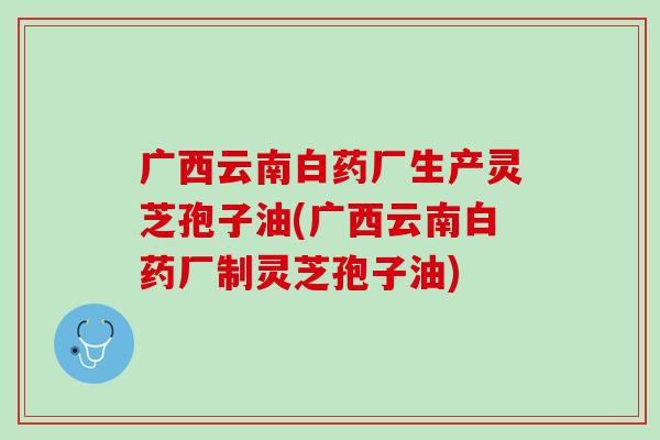 广西云南白药厂生产灵芝孢子油(广西云南白药厂制灵芝孢子油)