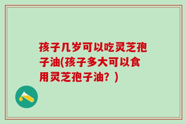 孩子几岁可以吃灵芝孢子油(孩子多大可以食用灵芝孢子油？)
