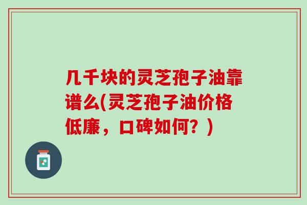 几千块的灵芝孢子油靠谱么(灵芝孢子油价格低廉，口碑如何？)