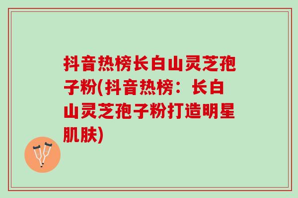 抖音热榜长白山灵芝孢子粉(抖音热榜：长白山灵芝孢子粉打造明星肌肤)