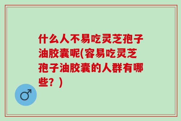 什么人不易吃灵芝孢子油胶囊呢(容易吃灵芝孢子油胶囊的人群有哪些？)