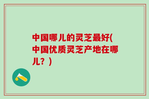 中国哪儿的灵芝好(中国优质灵芝产地在哪儿?) 中国哪儿的灵芝好(中国优质灵芝产地在哪儿?)