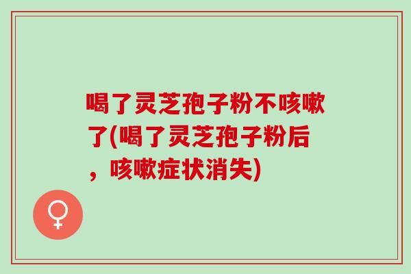 喝了灵芝孢子粉不咳嗽了(喝了灵芝孢子粉后，咳嗽症状消失)
