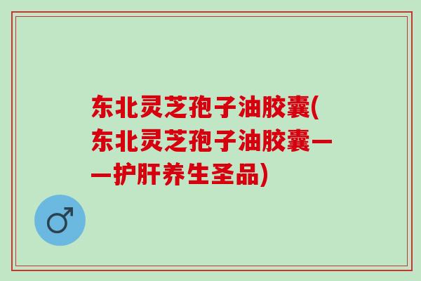 东北灵芝孢子油胶囊(东北灵芝孢子油胶囊——护肝养生圣品)