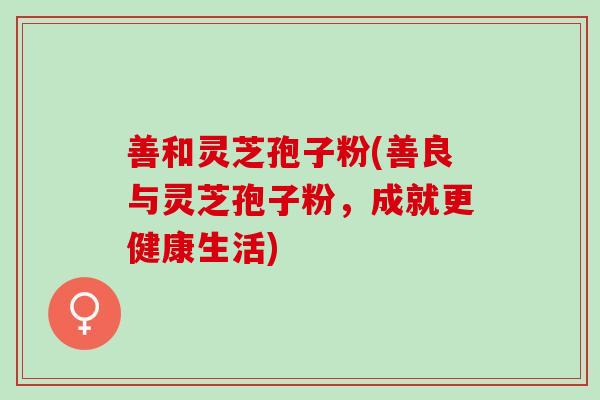 善和灵芝孢子粉(善良与灵芝孢子粉，成就更健康生活)