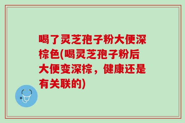 喝了灵芝孢子粉大便深棕色(喝灵芝孢子粉后大便变深棕，健康还是有关联的)