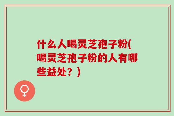 什么人喝灵芝孢子粉(喝灵芝孢子粉的人有哪些益处?) 什么人喝灵芝孢子粉(喝灵芝孢子粉的人有哪些益处?)