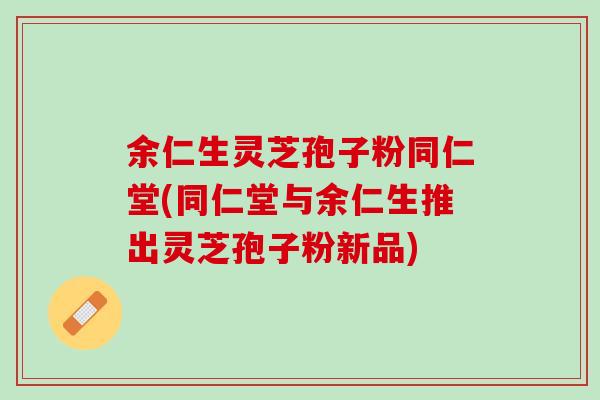余仁生灵芝孢子粉同仁堂(同仁堂与余仁生推出灵芝孢子粉新品)