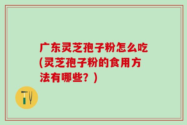 广东灵芝孢子粉怎么吃(灵芝孢子粉的食用方法有哪些？)