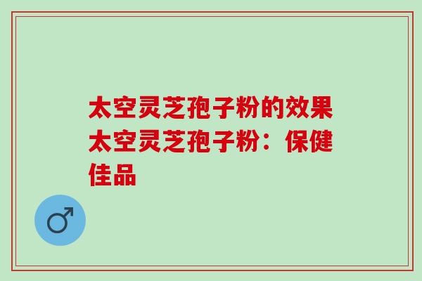 太空灵芝孢子粉的效果太空灵芝孢子粉：保健佳品