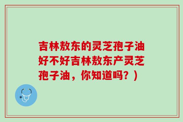 吉林敖东的灵芝孢子油好不好吉林敖东产灵芝孢子油，你知道吗？)