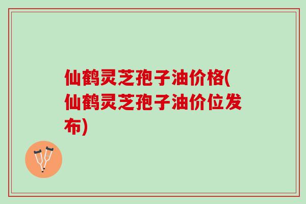 仙鹤灵芝孢子油价格(仙鹤灵芝孢子油价位发布)